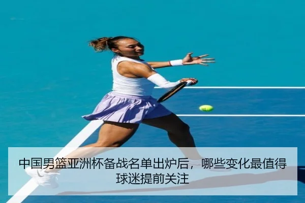 中国男篮亚洲杯备战名单出炉后，哪些变化最值得球迷提前关注