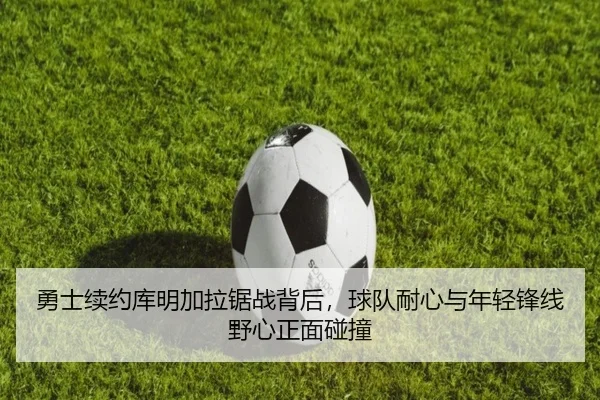 勇士续约库明加拉锯战背后，球队耐心与年轻锋线野心正面碰撞